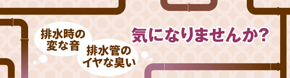 排水時の変な音、排水管のイヤな臭い、気になりませんか？